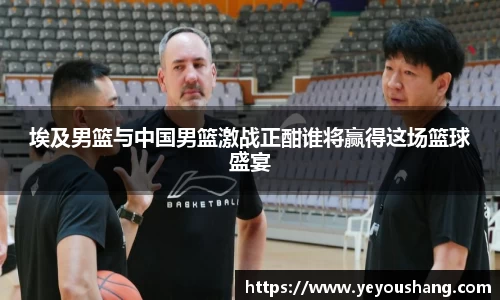 埃及男篮与中国男篮激战正酣谁将赢得这场篮球盛宴